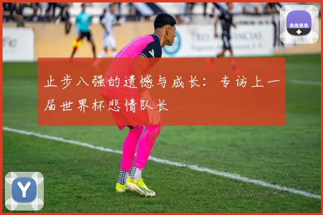 止步八强的遗憾与成长：专访上一届世界杯悲情队长