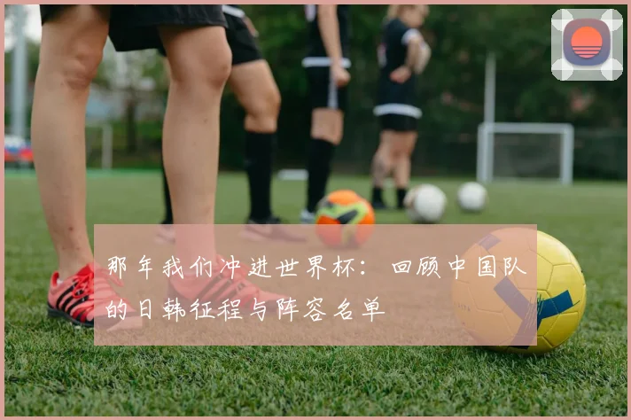 那年我们冲进世界杯：回顾中国队的日韩征程与阵容名单