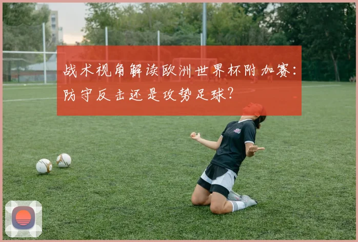 战术视角解读欧洲世界杯附加赛：防守反击还是攻势足球？