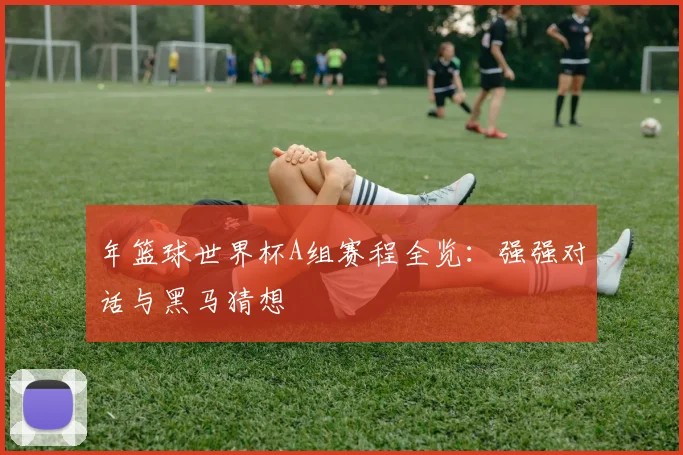 年篮球世界杯A组赛程全览：强强对话与黑马猜想