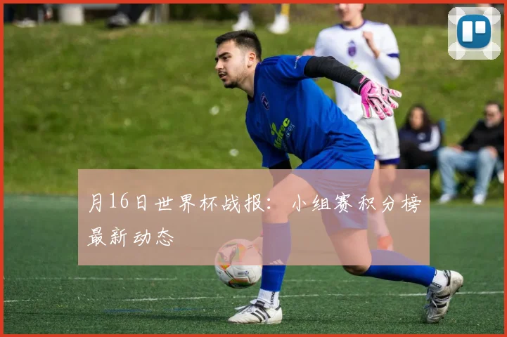 月16日世界杯战报：小组赛积分榜最新动态