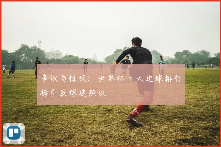 争议与惊叹：世界杯十大进球排行榜引发球迷热议
