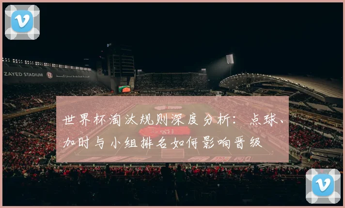 世界杯淘汰规则深度分析：点球、加时与小组排名如何影响晋级
